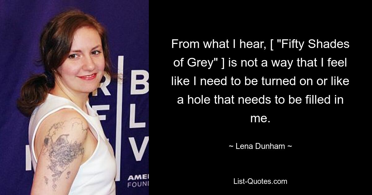 From what I hear, [ "Fifty Shades of Grey" ] is not a way that I feel like I need to be turned on or like a hole that needs to be filled in me. — © Lena Dunham