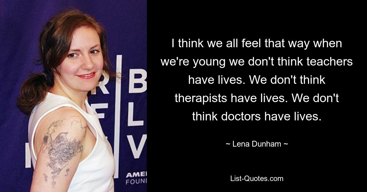 I think we all feel that way when we're young we don't think teachers have lives. We don't think therapists have lives. We don't think doctors have lives. — © Lena Dunham