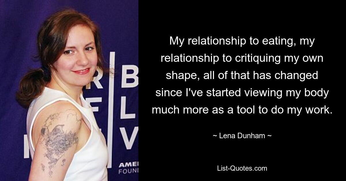 My relationship to eating, my relationship to critiquing my own shape, all of that has changed since I've started viewing my body much more as a tool to do my work. — © Lena Dunham