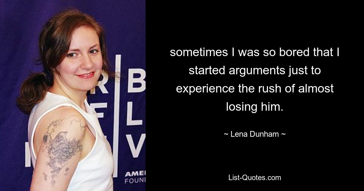 sometimes I was so bored that I started arguments just to experience the rush of almost losing him. — © Lena Dunham