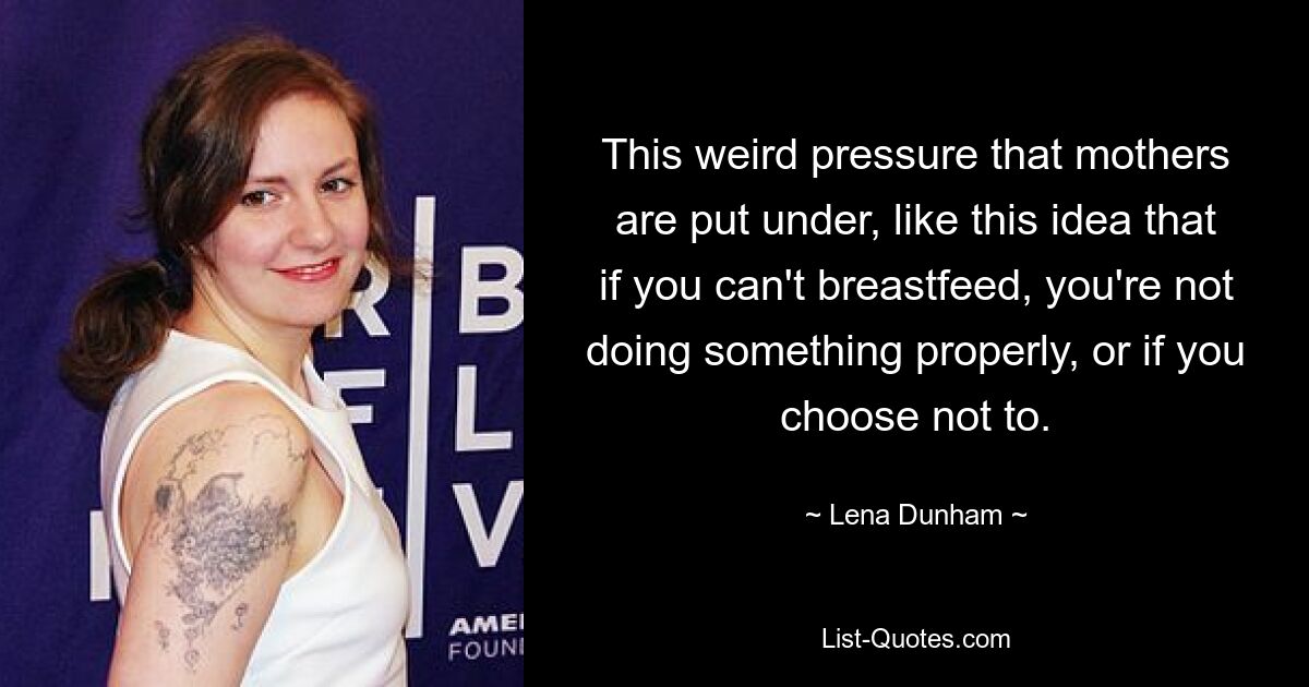 This weird pressure that mothers are put under, like this idea that if you can't breastfeed, you're not doing something properly, or if you choose not to. — © Lena Dunham