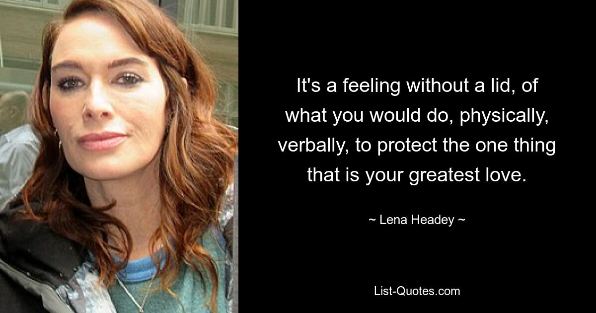 It's a feeling without a lid, of what you would do, physically, verbally, to protect the one thing that is your greatest love. — © Lena Headey