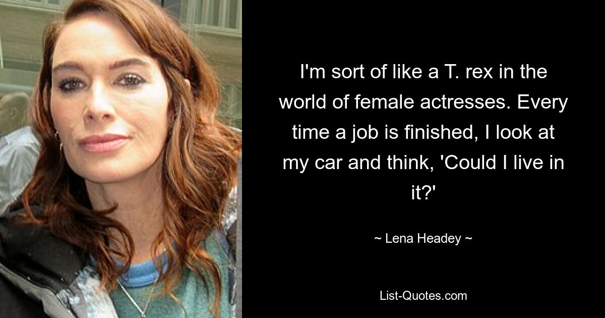 I'm sort of like a T. rex in the world of female actresses. Every time a job is finished, I look at my car and think, 'Could I live in it?' — © Lena Headey