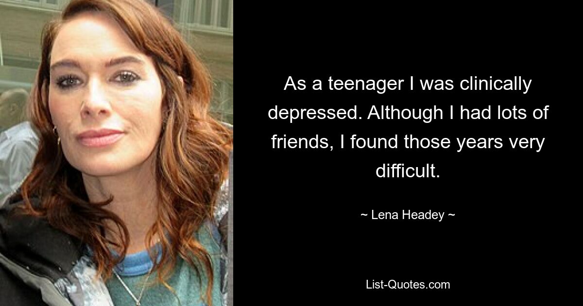 As a teenager I was clinically depressed. Although I had lots of friends, I found those years very difficult. — © Lena Headey