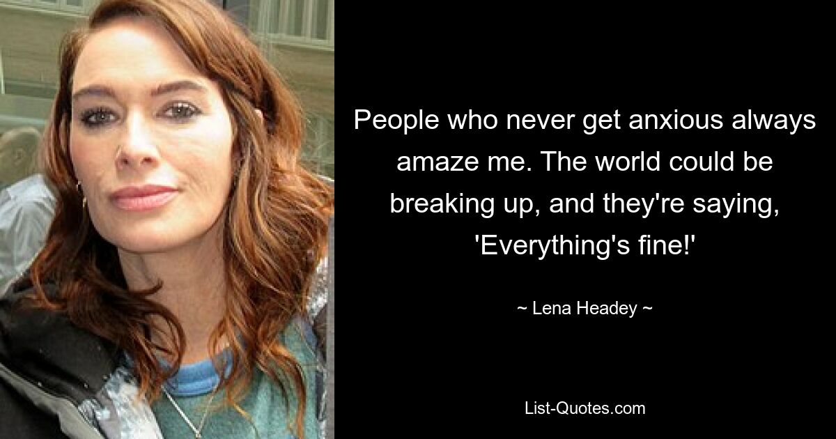 People who never get anxious always amaze me. The world could be breaking up, and they're saying, 'Everything's fine!' — © Lena Headey