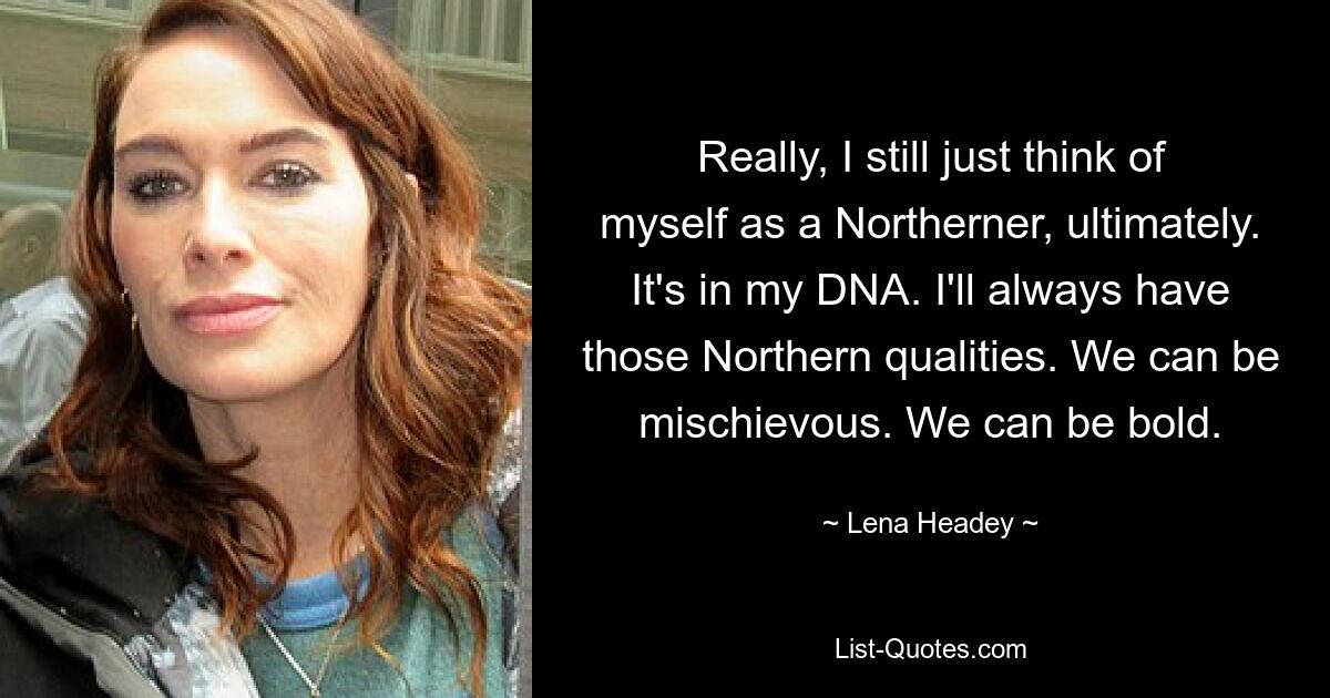 Really, I still just think of myself as a Northerner, ultimately. It's in my DNA. I'll always have those Northern qualities. We can be mischievous. We can be bold. — © Lena Headey