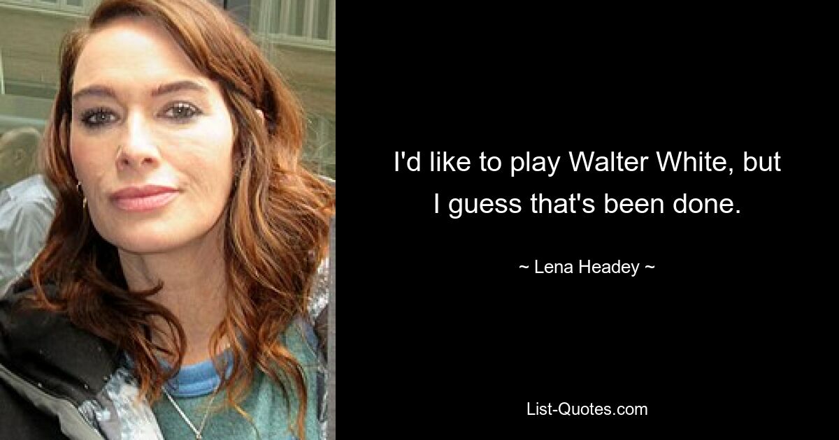 I'd like to play Walter White, but I guess that's been done. — © Lena Headey