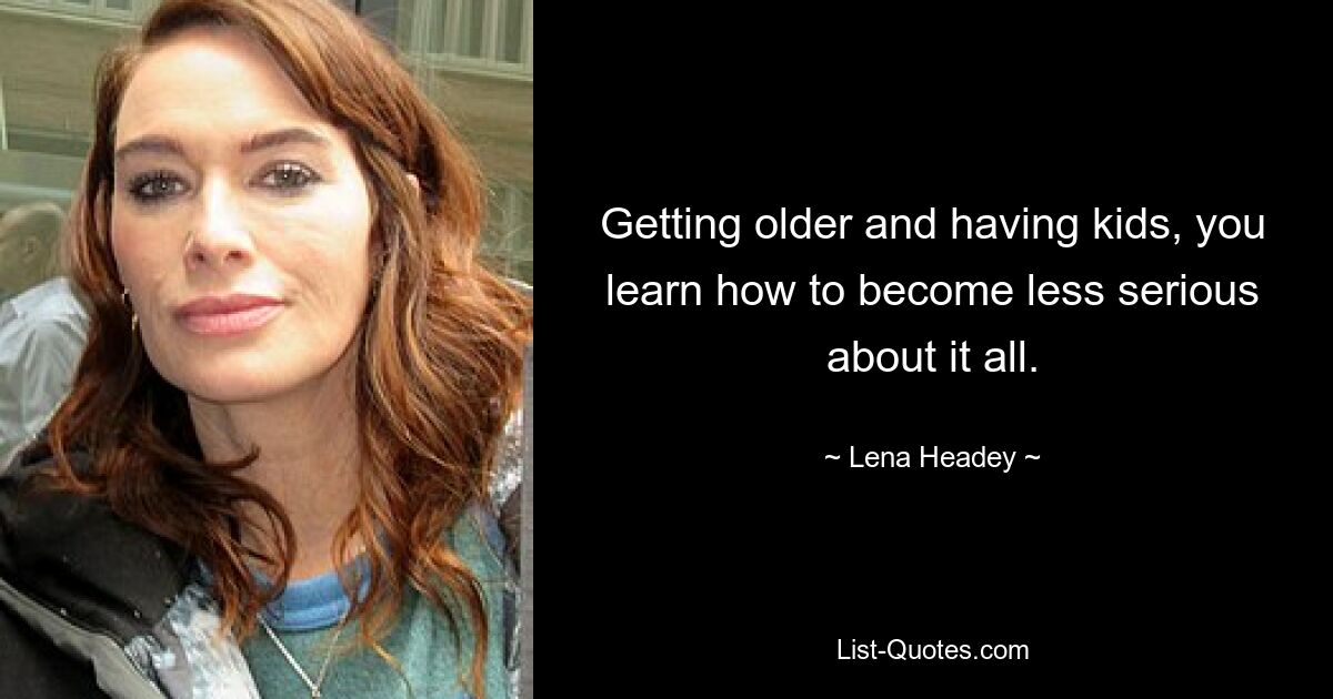 Getting older and having kids, you learn how to become less serious about it all. — © Lena Headey