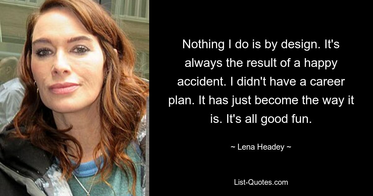 Nothing I do is by design. It's always the result of a happy accident. I didn't have a career plan. It has just become the way it is. It's all good fun. — © Lena Headey