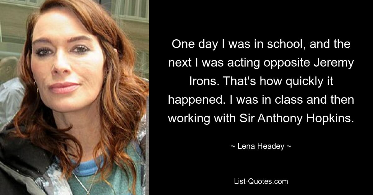 One day I was in school, and the next I was acting opposite Jeremy Irons. That's how quickly it happened. I was in class and then working with Sir Anthony Hopkins. — © Lena Headey