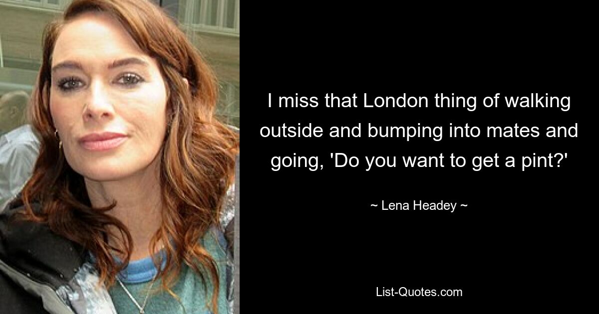 I miss that London thing of walking outside and bumping into mates and going, 'Do you want to get a pint?' — © Lena Headey