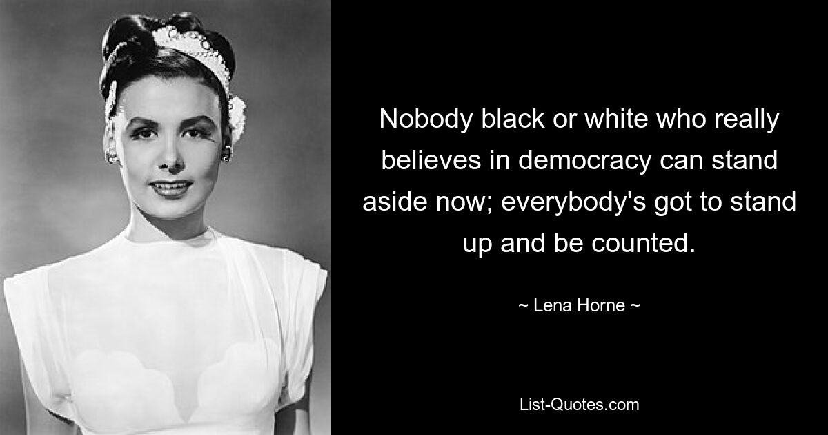 Nobody black or white who really believes in democracy can stand aside now; everybody's got to stand up and be counted. — © Lena Horne