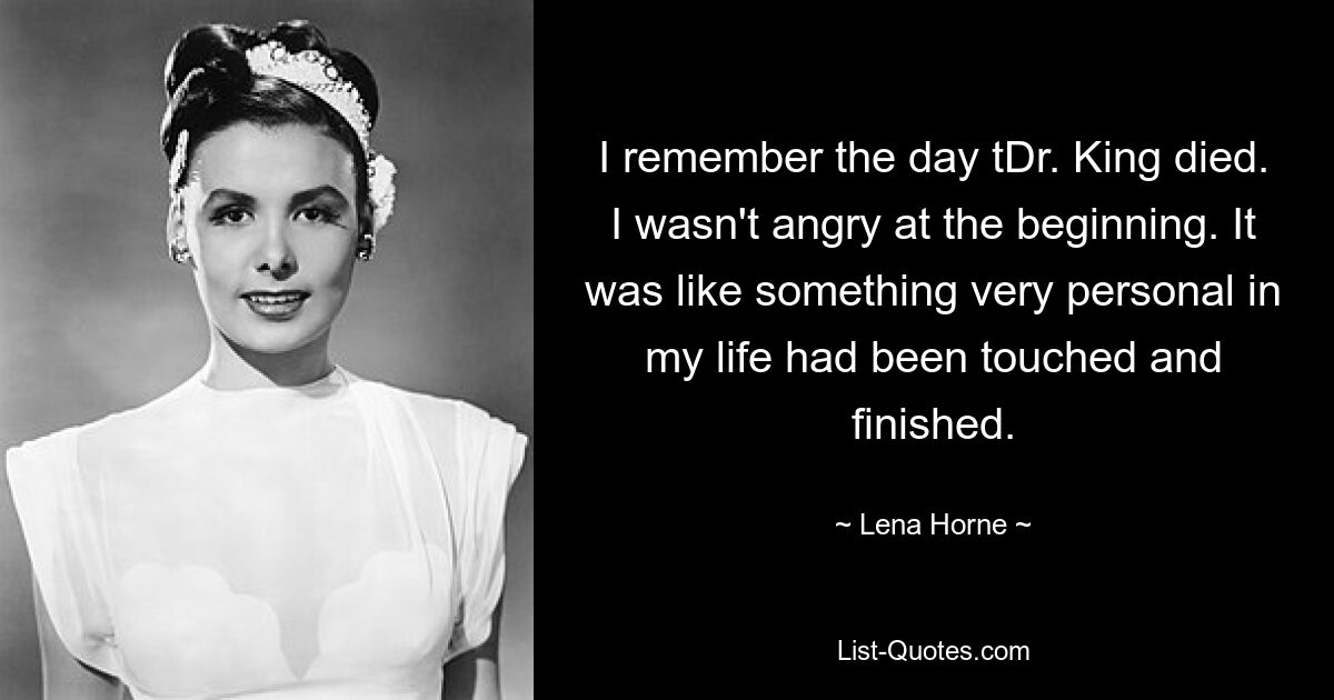 I remember the day tDr. King died. I wasn't angry at the beginning. It was like something very personal in my life had been touched and finished. — © Lena Horne