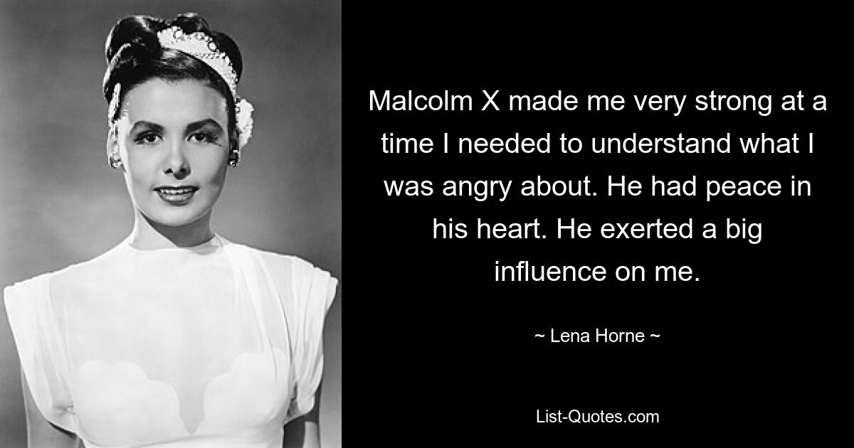 Malcolm X made me very strong at a time I needed to understand what I was angry about. He had peace in his heart. He exerted a big influence on me. — © Lena Horne