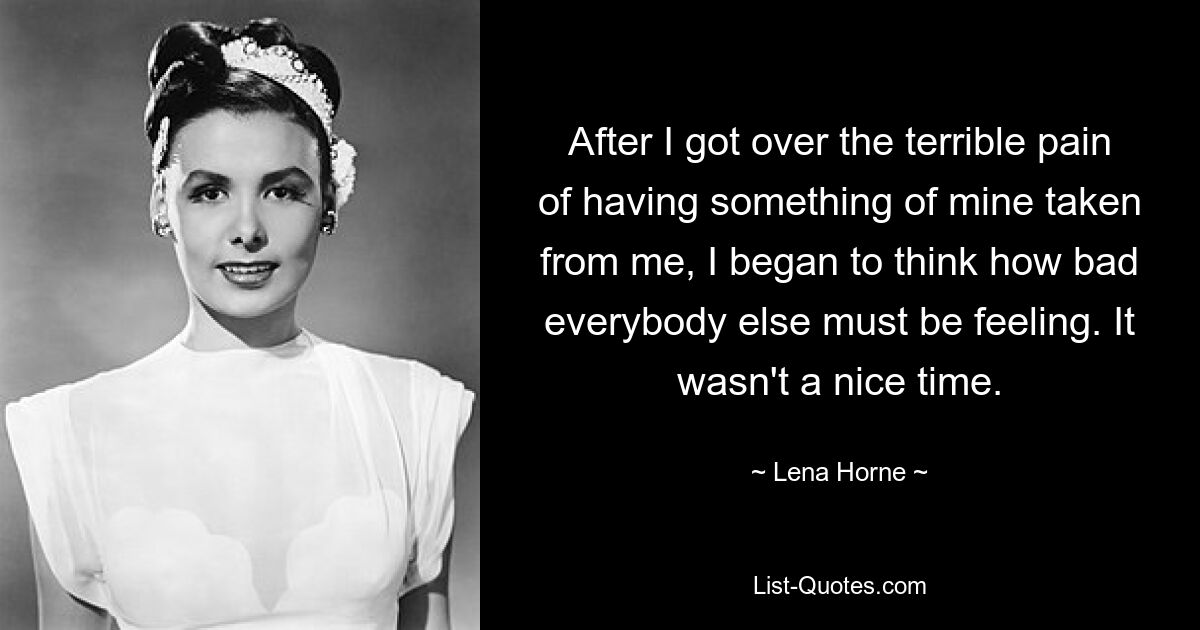 After I got over the terrible pain of having something of mine taken from me, I began to think how bad everybody else must be feeling. It wasn't a nice time. — © Lena Horne