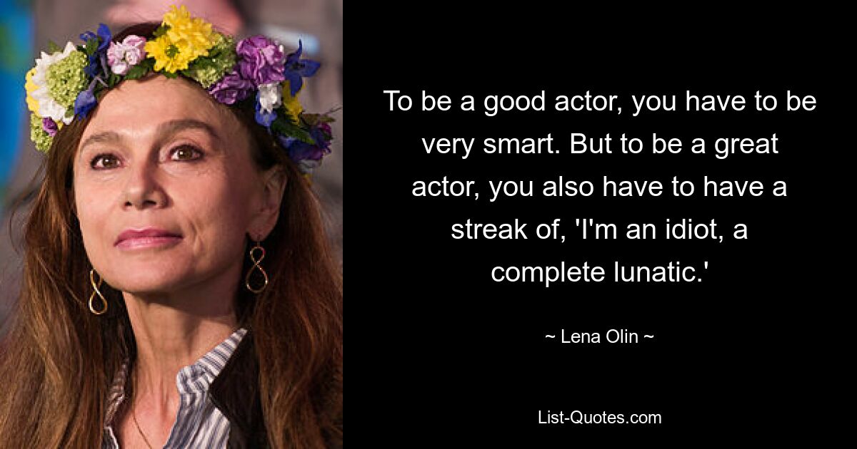 To be a good actor, you have to be very smart. But to be a great actor, you also have to have a streak of, 'I'm an idiot, a complete lunatic.' — © Lena Olin