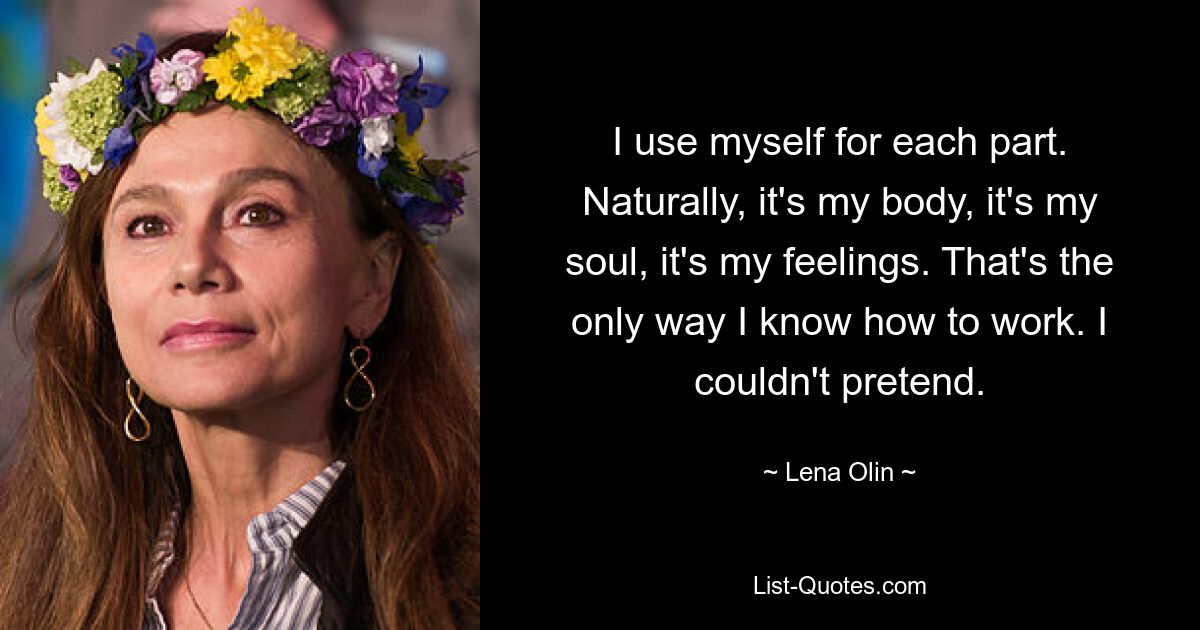 I use myself for each part. Naturally, it's my body, it's my soul, it's my feelings. That's the only way I know how to work. I couldn't pretend. — © Lena Olin