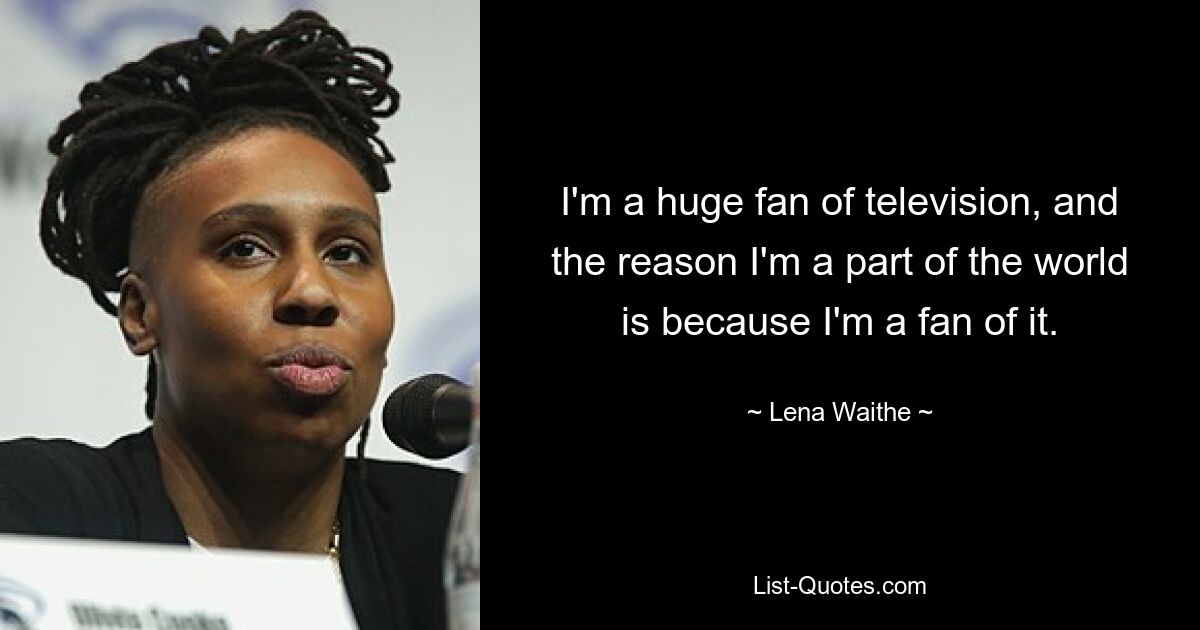 I'm a huge fan of television, and the reason I'm a part of the world is because I'm a fan of it. — © Lena Waithe