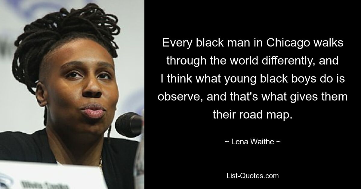 Every black man in Chicago walks through the world differently, and I think what young black boys do is observe, and that's what gives them their road map. — © Lena Waithe