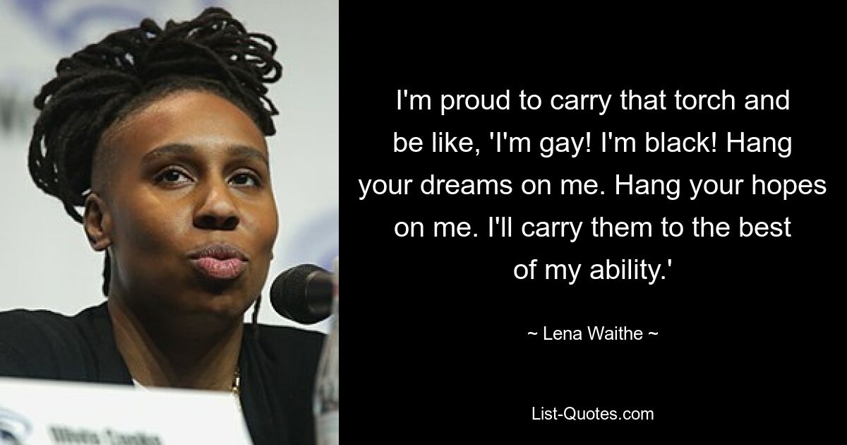 I'm proud to carry that torch and be like, 'I'm gay! I'm black! Hang your dreams on me. Hang your hopes on me. I'll carry them to the best of my ability.' — © Lena Waithe