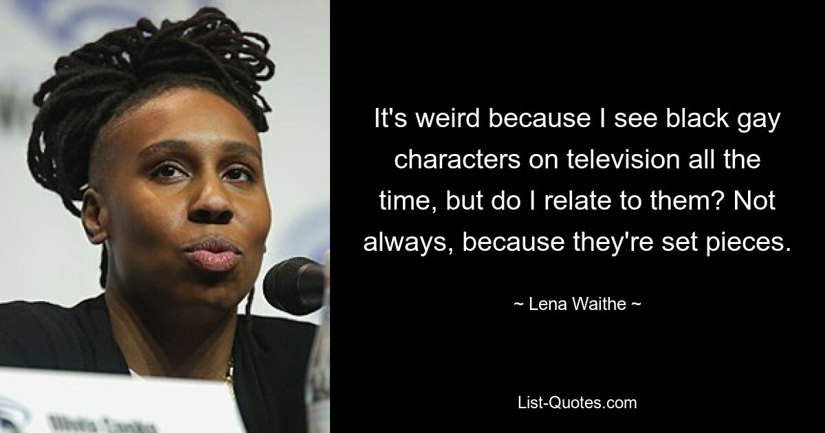 It's weird because I see black gay characters on television all the time, but do I relate to them? Not always, because they're set pieces. — © Lena Waithe