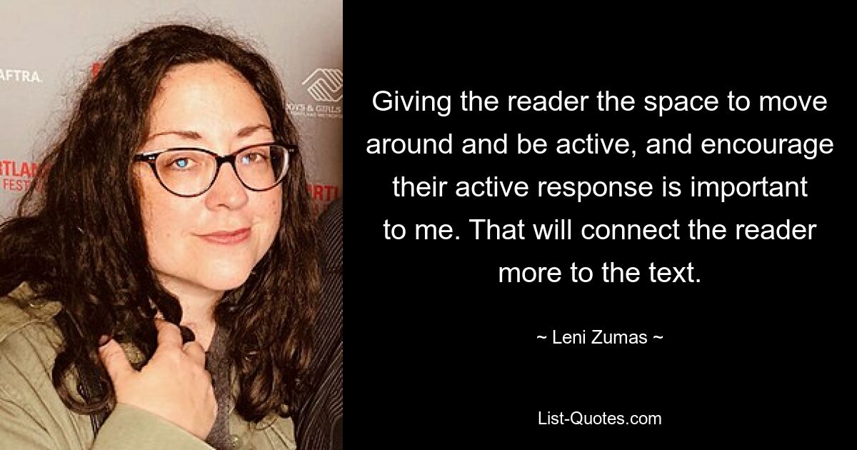 Giving the reader the space to move around and be active, and encourage their active response is important to me. That will connect the reader more to the text. — © Leni Zumas