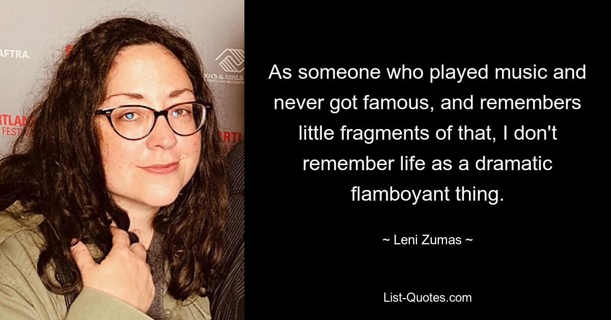 As someone who played music and never got famous, and remembers little fragments of that, I don't remember life as a dramatic flamboyant thing. — © Leni Zumas