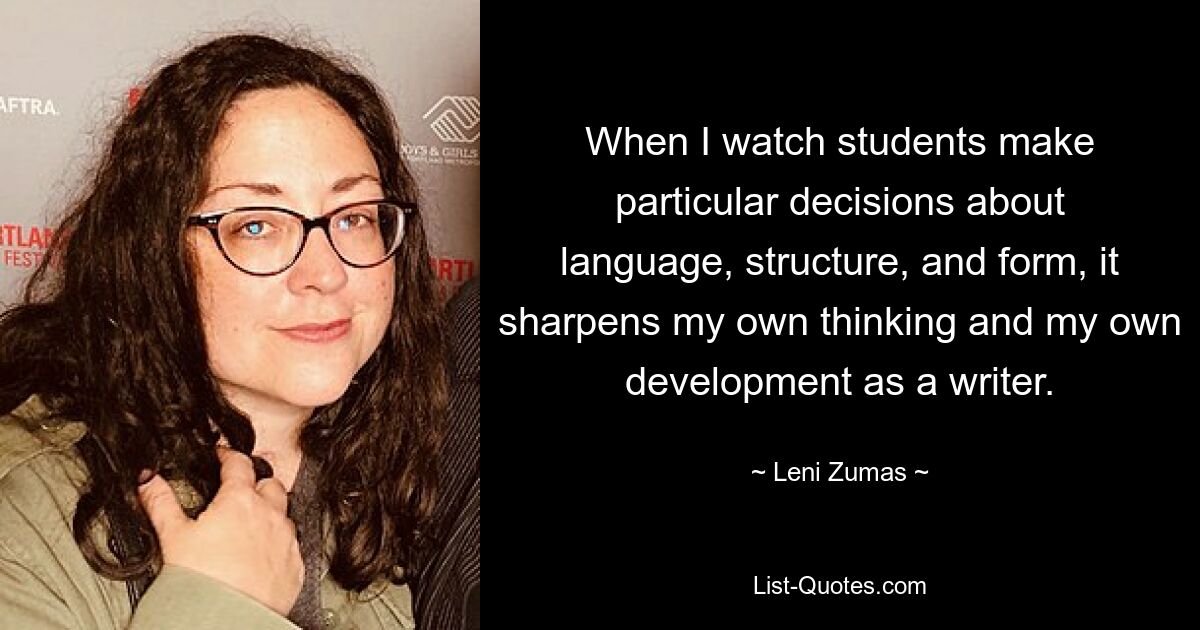 When I watch students make particular decisions about language, structure, and form, it sharpens my own thinking and my own development as a writer. — © Leni Zumas