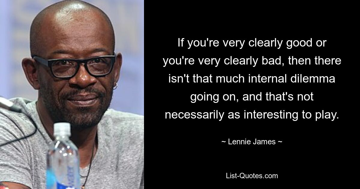 If you're very clearly good or you're very clearly bad, then there isn't that much internal dilemma going on, and that's not necessarily as interesting to play. — © Lennie James