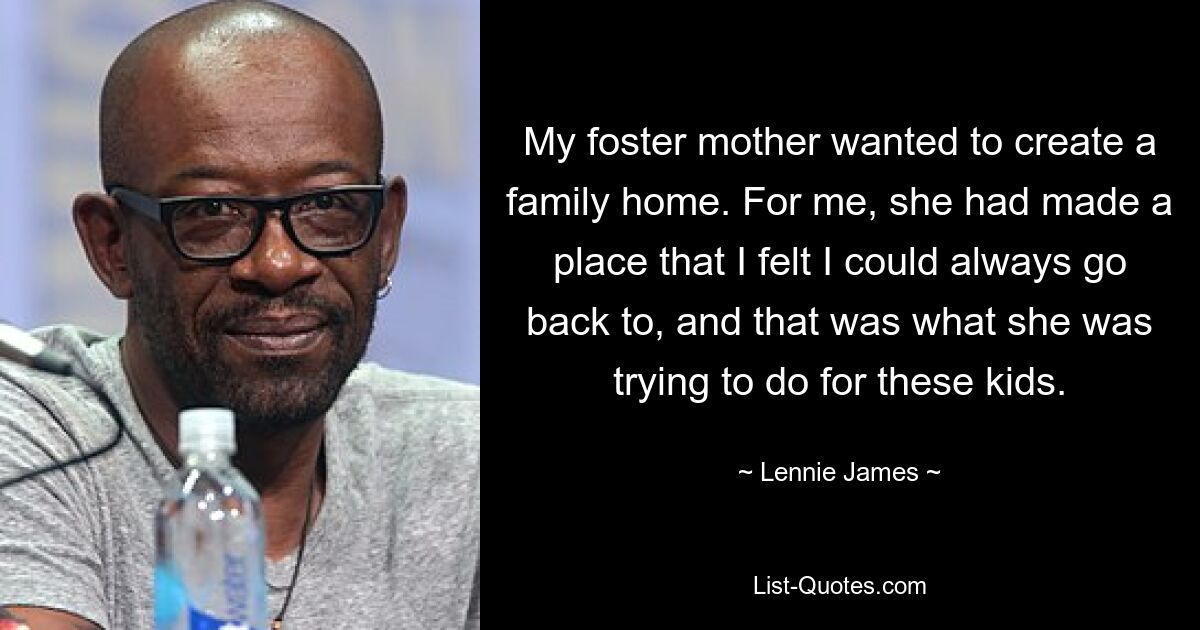 My foster mother wanted to create a family home. For me, she had made a place that I felt I could always go back to, and that was what she was trying to do for these kids. — © Lennie James