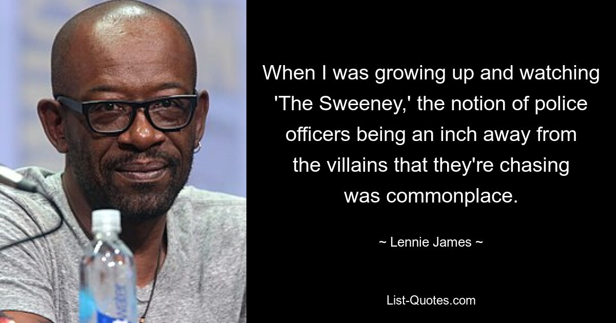 When I was growing up and watching 'The Sweeney,' the notion of police officers being an inch away from the villains that they're chasing was commonplace. — © Lennie James