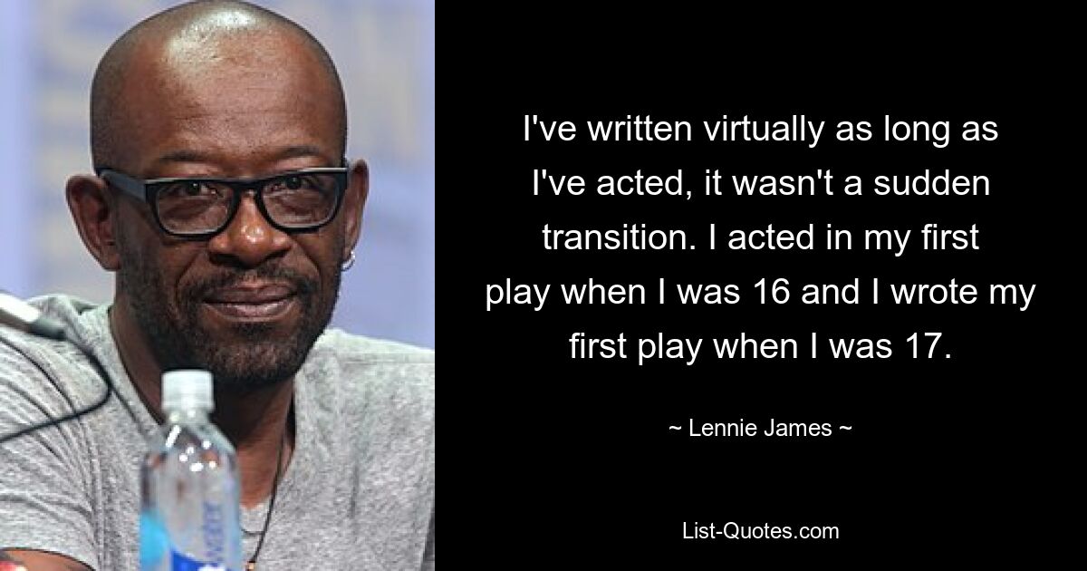 I've written virtually as long as I've acted, it wasn't a sudden transition. I acted in my first play when I was 16 and I wrote my first play when I was 17. — © Lennie James