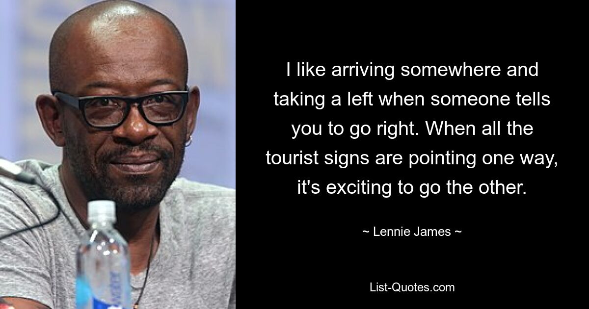 I like arriving somewhere and taking a left when someone tells you to go right. When all the tourist signs are pointing one way, it's exciting to go the other. — © Lennie James