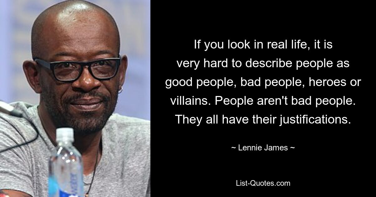 If you look in real life, it is very hard to describe people as good people, bad people, heroes or villains. People aren't bad people. They all have their justifications. — © Lennie James