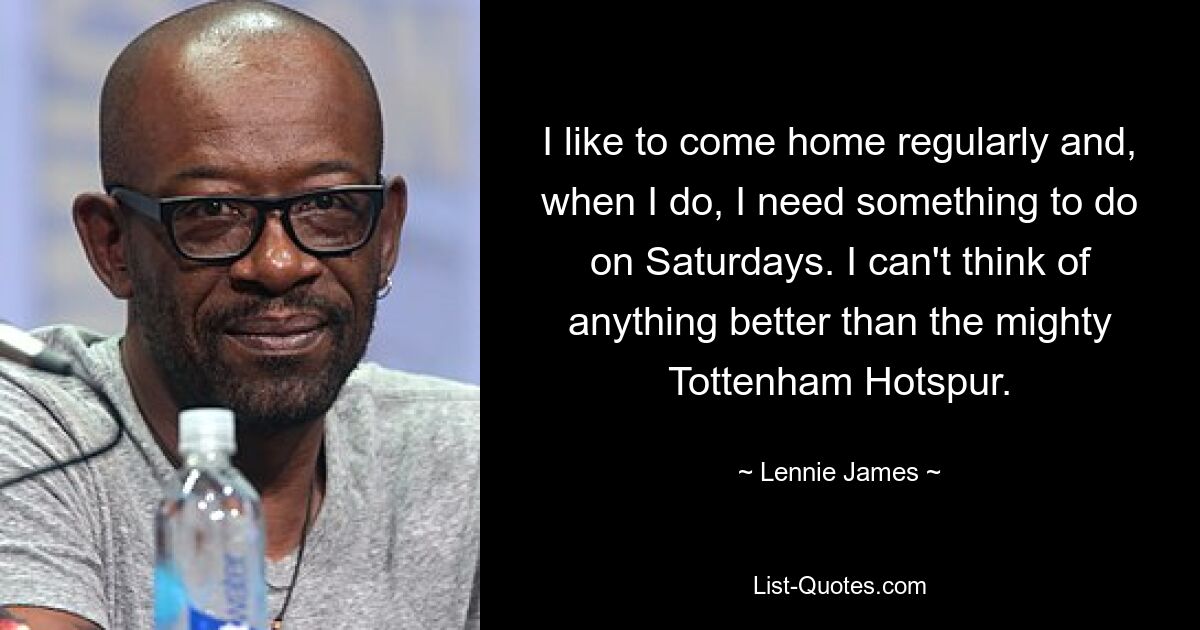 I like to come home regularly and, when I do, I need something to do on Saturdays. I can't think of anything better than the mighty Tottenham Hotspur. — © Lennie James