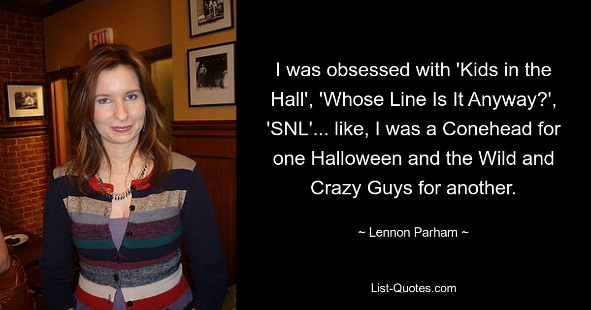 I was obsessed with 'Kids in the Hall', 'Whose Line Is It Anyway?', 'SNL'... like, I was a Conehead for one Halloween and the Wild and Crazy Guys for another. — © Lennon Parham