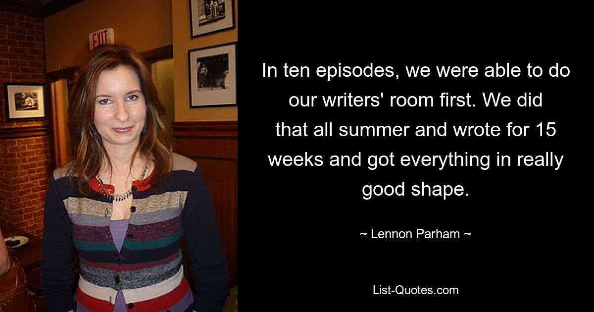 In ten episodes, we were able to do our writers' room first. We did that all summer and wrote for 15 weeks and got everything in really good shape. — © Lennon Parham