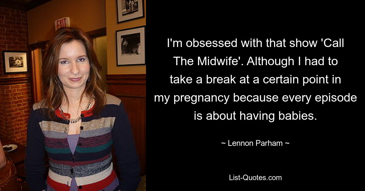 I'm obsessed with that show 'Call The Midwife'. Although I had to take a break at a certain point in my pregnancy because every episode is about having babies. — © Lennon Parham