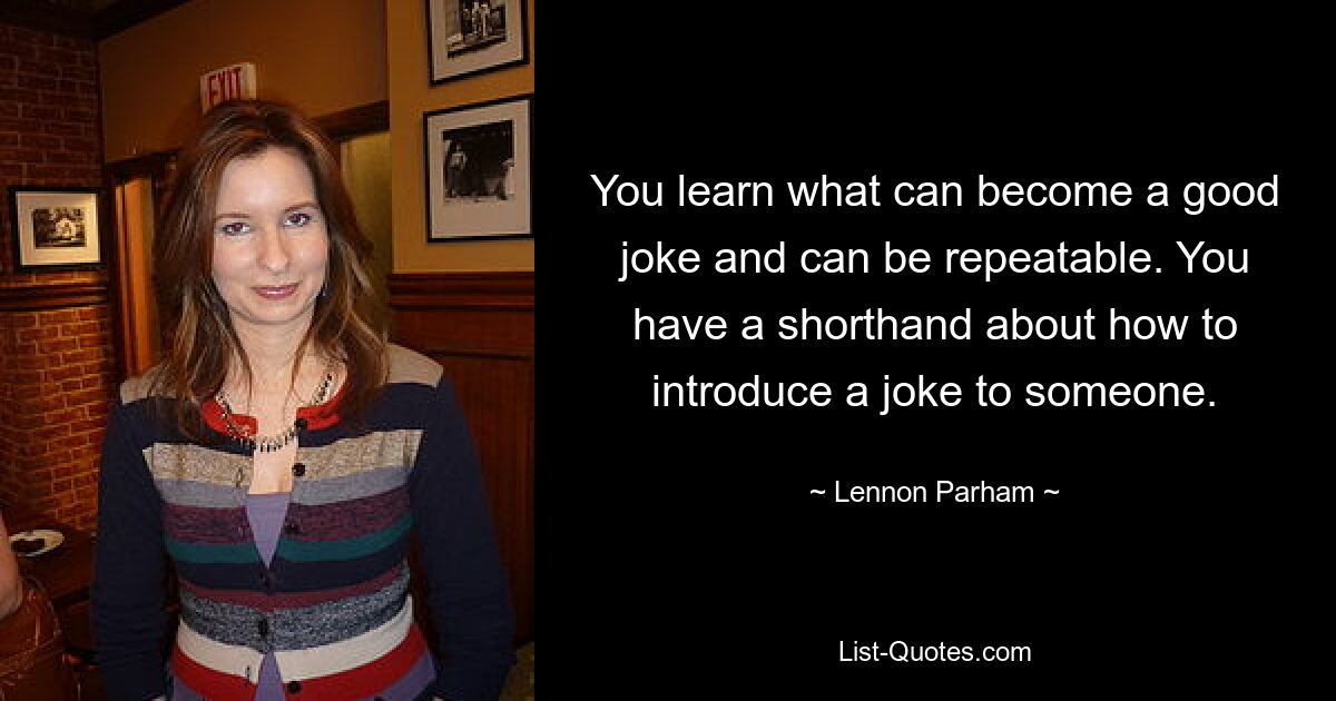 You learn what can become a good joke and can be repeatable. You have a shorthand about how to introduce a joke to someone. — © Lennon Parham