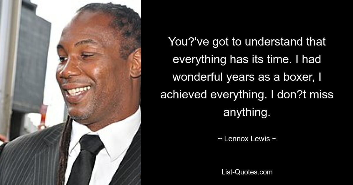 You?'ve got to understand that everything has its time. I had wonderful years as a boxer, I achieved everything. I don?t miss anything. — © Lennox Lewis