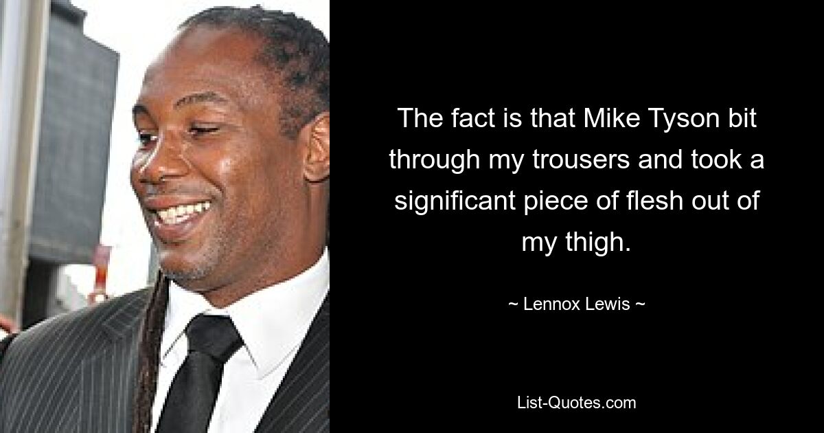 The fact is that Mike Tyson bit through my trousers and took a significant piece of flesh out of my thigh. — © Lennox Lewis