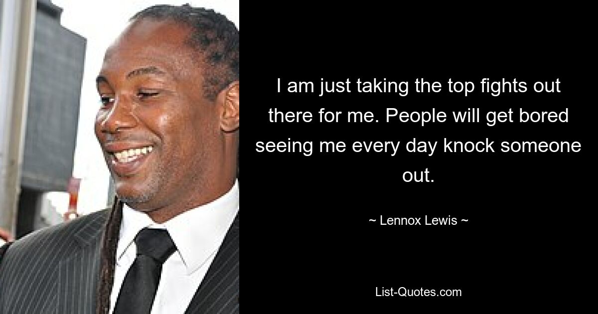 I am just taking the top fights out there for me. People will get bored seeing me every day knock someone out. — © Lennox Lewis