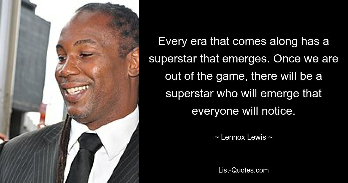 Every era that comes along has a superstar that emerges. Once we are out of the game, there will be a superstar who will emerge that everyone will notice. — © Lennox Lewis