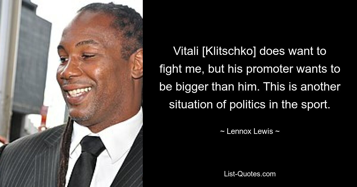 Vitali [Klitschko] does want to fight me, but his promoter wants to be bigger than him. This is another situation of politics in the sport. — © Lennox Lewis