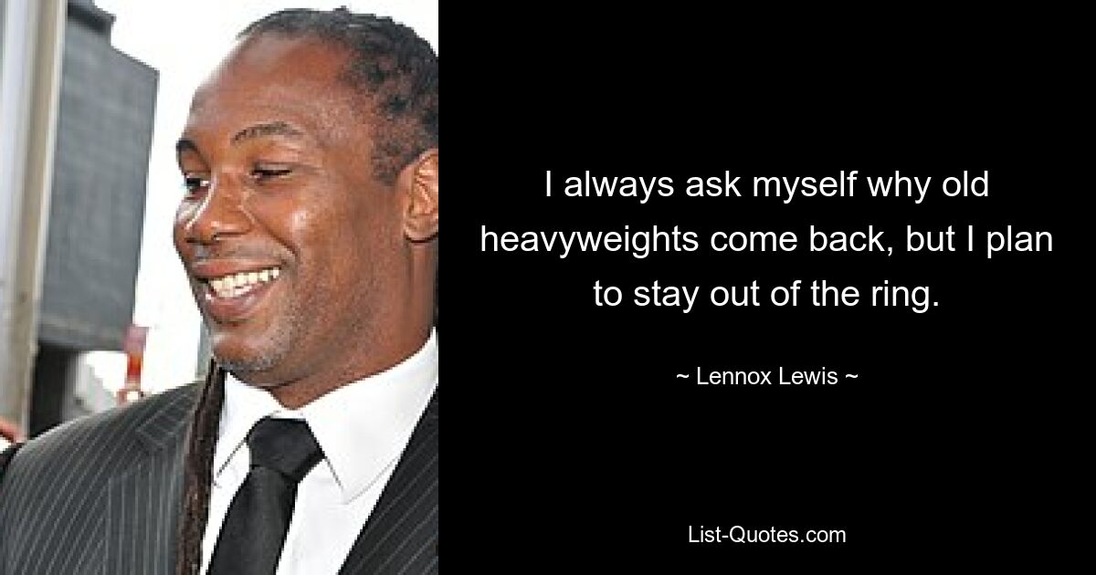 I always ask myself why old heavyweights come back, but I plan to stay out of the ring. — © Lennox Lewis