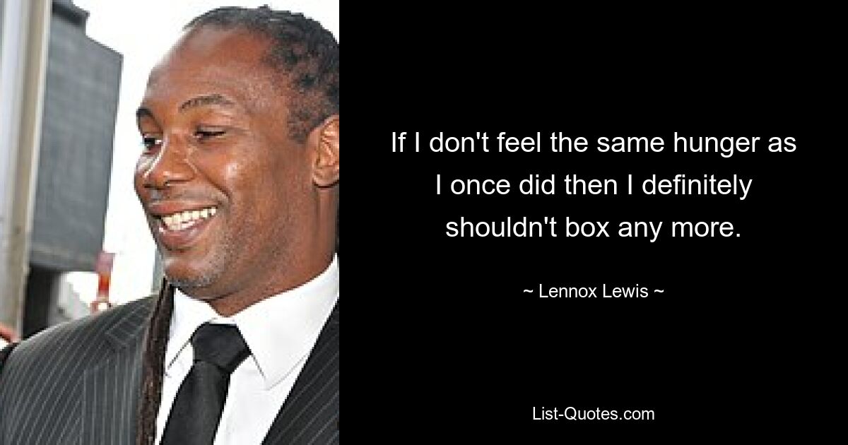 If I don't feel the same hunger as I once did then I definitely shouldn't box any more. — © Lennox Lewis