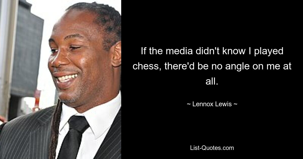 If the media didn't know I played chess, there'd be no angle on me at all. — © Lennox Lewis