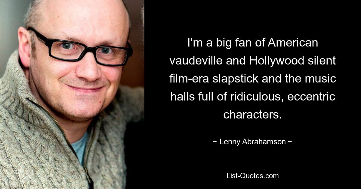 I'm a big fan of American vaudeville and Hollywood silent film-era slapstick and the music halls full of ridiculous, eccentric characters. — © Lenny Abrahamson