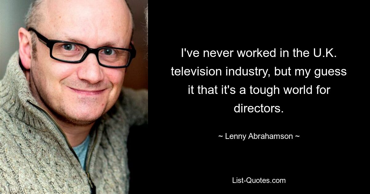 I've never worked in the U.K. television industry, but my guess it that it's a tough world for directors. — © Lenny Abrahamson