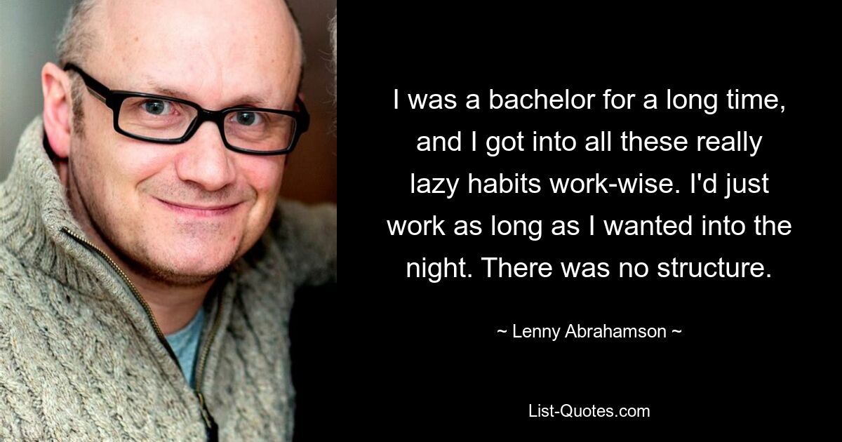 I was a bachelor for a long time, and I got into all these really lazy habits work-wise. I'd just work as long as I wanted into the night. There was no structure. — © Lenny Abrahamson